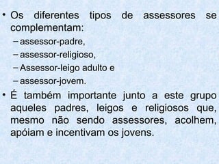 • Os diferentes tipos de assessores se
  complementam:
  – assessor-padre,
  – assessor-religioso,
  – Assessor-leigo adulto e
  – assessor-jovem.
• É também importante junto a este grupo
  aqueles padres, leigos e religiosos que,
  mesmo não sendo assessores, acolhem,
  apóiam e incentivam os jovens.
 