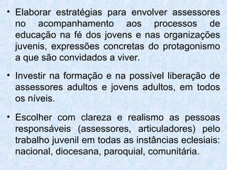 • Elaborar estratégias para envolver assessores
  no acompanhamento aos processos de
  educação na fé dos jovens e nas organizações
  juvenis, expressões concretas do protagonismo
  a que são convidados a viver.
• Investir na formação e na possível liberação de
  assessores adultos e jovens adultos, em todos
  os níveis.
• Escolher com clareza e realismo as pessoas
  responsáveis (assessores, articuladores) pelo
  trabalho juvenil em todas as instâncias eclesiais:
  nacional, diocesana, paroquial, comunitária.
 