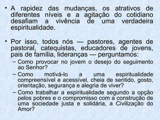 • A rapidez das mudanças, os atrativos de
  diferentes níveis e a agitação do cotidiano
  desafiam a vivência de uma verdadeira
  espiritualidade.

• Por isso, todos nós — pastores, agentes de
  pastoral, catequistas, educadores de jovens,
  pais de família, lideranças — perguntamos:
  – Como provocar no jovem o desejo do seguimento
    ao Senhor?
  – Como      motivá-lo    a     uma      espiritualidade
    compreensível e acessível, cheia de sentido, gosto,
    orientação, segurança e alegria de viver?
  – Como trabalhar a espiritualidade segundo a opção
    pelos pobres e o compromisso com a construção de
    uma sociedade justa e solidária, a Civilização do
    Amor?
 