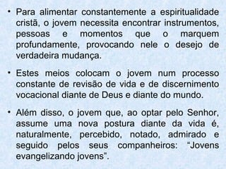 • Para alimentar constantemente a espiritualidade
  cristã, o jovem necessita encontrar instrumentos,
  pessoas e momentos que o marquem
  profundamente, provocando nele o desejo de
  verdadeira mudança.
• Estes meios colocam o jovem num processo
  constante de revisão de vida e de discernimento
  vocacional diante de Deus e diante do mundo.
• Além disso, o jovem que, ao optar pelo Senhor,
  assume uma nova postura diante da vida é,
  naturalmente, percebido, notado, admirado e
  seguido pelos seus companheiros: “Jovens
  evangelizando jovens”.
 