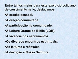 Entre tantos meios para este exercício cotidiano
de crescimento na fé, destacamos:
•A oração pessoal.
•A oração comunitária.
•A participação na comunidade.
•A Leitura Orante da Bíblia (LOB).
•A vivência dos sacramentos.
•Os diversos encontros espirituais.
•As leituras e reflexões.
•A devoção a Nossa Senhora:
 