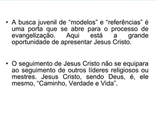 • A busca juvenil de “modelos” e “referências” é
  uma porta que se abre para o processo de
  evangelização.    Aqui   está     a    grande
  oportunidade de apresentar Jesus Cristo.


• O seguimento de Jesus Cristo não se equipara
  ao seguimento de outros líderes religiosos ou
  mestres. Jesus Cristo, sendo Deus, é, ele
  mesmo, “Caminho, Verdade e Vida”.
 
