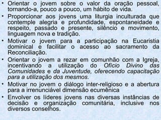 • Orientar o jovem sobre o valor da oração pessoal,
  tornando-a, pouco a pouco, um hábito de vida.
• Proporcionar aos jovens uma liturgia inculturada que
  contemple alegria e profundidade, espontaneidade e
  respeito, passado e presente, silêncio e movimento,
  linguagem nova e tradição.
• Motivar o jovem para a participação na Eucaristia
  dominical e facilitar o acesso ao sacramento da
  Reconciliação.
• Orientar o jovem a rezar em comunhão com a Igreja,
  incentivando a utilização do Ofício Divino das
  Comunidades e da Juventude, oferecendo capacitação
  para a utilização dos mesmos.
• Motivar no jovem o diálogo inter-religioso e a abertura
  para a irrenunciável dimensão ecumênica
• Envolver os líderes jovens nas diversas instâncias de
  decisão e organização comunitária, inclusive nos
  diversos conselhos.
 