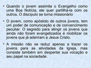 • Quando o jovem assimila o Evangelho como
  uma Boa Notícia, ele quer partilhá-la com os
  outros. O discípulo se torna missionário
• O jovem, como apóstolo de outros jovens, tem
  um poder de comunicação e de convencimento
  peculiar. O segredo para atingir os jovens que
  ainda não foram evangelizados é mobilizar os
  jovens que já aderiram a Jesus Cristo.
• A missão não se reduz apenas a trazer os
  jovens para as atividades da Igreja, mas
  consiste também em despertar sua vocação e
  seu papel na sociedade.
 
