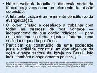 • Há o desafio de trabalhar a dimensão social da
  fé com os jovens como um elemento da missão
  do cristão.
• A luta pela justiça é um elemento constitutivo da
  evangelização.
• O jovem cristão é desafiado a trabalhar com
  todas as pessoas de boa vontade —
  independente da sua opção religiosa — para
  construir uma sociedade justa e fraterna, uma
  sociedade querida por Deus.
• Participar da construção de uma sociedade
  justa e solidária constitui um dos objetivos da
  ação evangelizadora da Igreja no Brasil. Isto
  inclui também o engajamento político.[1]
  [1] “Entre essas realidades temporais, não se pode deixar de salientar com ênfase especial a atividade
  política. Esta abarca um vasto campo, desde a ação de votar, passando pela militância e liderança em
  algum partido político, até o exercício de cargos públicos em diversos níveis” (Puebla, n. 791).
 