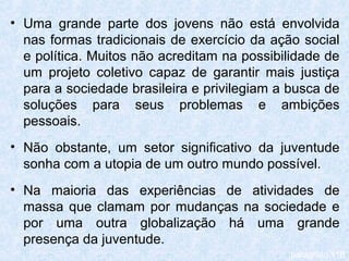 • Uma grande parte dos jovens não está envolvida
  nas formas tradicionais de exercício da ação social
  e política. Muitos não acreditam na possibilidade de
  um projeto coletivo capaz de garantir mais justiça
  para a sociedade brasileira e privilegiam a busca de
  soluções para seus problemas e ambições
  pessoais.
• Não obstante, um setor significativo da juventude
  sonha com a utopia de um outro mundo possível.
• Na maioria das experiências de atividades de
  massa que clamam por mudanças na sociedade e
  por uma outra globalização há uma grande
  presença da juventude.
                                             parágrafo 116
 