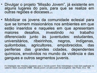 • Divulgar o projeto “Missão Jovem”, já existente em
  alguns lugares do país, para que se realize em
  outras regiões e dioceses.[1]
• Mobilizar os jovens da comunidade eclesial para
  que se tornem missionários nos ambientes em que
  estão inseridos e naqueles em que apresentam
  maiores     desafios,   investindo  no  trabalho
  diferenciado junto às juventudes: estudantes,
  universitários, ribeirinhos, negros, indígenas,
  quilombolas, agricultores, empobrecidos, das
  periferias das grandes cidades, dependentes
  químicos, envolvidos no mundo da violência e das
  gangues e outros segmentos juvenis.
  [1] Adaptação das missões populares para o mundo juvenil. Esta metodologia é mais bem explicada no
  caderno: Setor Juventude CNBB . Missão jovem; um jeito jovem de evangelizar. São Paulo, CCJ, 196.
                                                                                     parágrafo 116
 