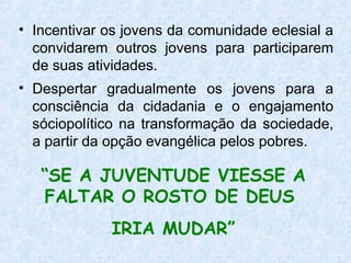 • Incentivar os jovens da comunidade eclesial a
  convidarem outros jovens para participarem
  de suas atividades.
• Despertar gradualmente os jovens para a
  consciência da cidadania e o engajamento
  sóciopolítico na transformação da sociedade,
  a partir da opção evangélica pelos pobres.

   “SE A JUVENTUDE VIESSE A
   FALTAR O ROSTO DE DEUS
             IRIA MUDAR”
 