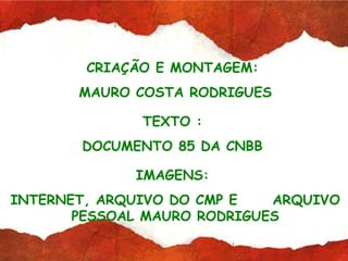 CRIAÇÃO E MONTAGEM:
       MAURO COSTA RODRIGUES

              TEXTO :
       DOCUMENTO 85 DA CNBB

             IMAGENS:
INTERNET, ARQUIVO DO CMP E   ARQUIVO
       PESSOAL MAURO RODRIGUES
 