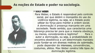 As noções de Estado e poder na sociologia.
MAX WEBER
Para Weber, o Estado é responsável pelo controle
social, por que detém o monopólio do uso da
violência legitima, ou seja, só o Estado pode
utilizar da força para manter a ordem social.
A dominação é presença marcante em uma
sociedade. Neste sentido, que caracteriza uma
liderança precisa ter para que a maioria obedeça,
ou menos, considerando-a legitima? Para o
autor a dominação, ou seja, a probabilidade de
encontra obediência a um determinado mandato
pode fundar-se em diversos motivos de submissão,
pode depender de interesses, conveniências,
costumes, afetos. Max Weber construí três tipos de
dominação legitima.
 