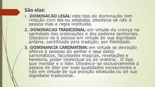 São elas:
1. -DOMINACAO LEGAL: este tipo de dominação tem
relação com leis ou estatutos, obedece-se não à
pessoa mas a regra instituída.
2. -DOMINACAO TRADICIONAL: em virtude da crença na
santidade das ordenações e dos poderes senhoriais.
Obedece-se à pessoa em virtude de sua dignidade
própria, santificada pela tradição; por fidelidade.
3. -DOMINANCIA CARISMATIMA: em virtude se devoção
afetiva à pessoas do senhor e seus dotes
carismáticos, faculdades magicas, revelações e
heroísmo, poder intelectual ou de oratória . O tipo
que mandar e o líder. Obedece-se exclusivamente à
pessoa do líder por suas qualidades excepcionais e
não em virtude de sua posição estatuída ou de sua
dignidade tradicional.
 