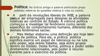 Política: Na Grécia antiga a palavra politica(do grego
politikós) refere-se às questões relativa à vida na cidade.
🠶 A parti da revoluções liberais de XVIII, a palavra
p
a
s
s
o
ua ser empregada para designar as atividades
relativas ao controle do Estado. A ciência política
começou a investigar tal fenômeno como sendo
especifico do comportamento humano, diferente dos
demais fenômenos sacias.
🠶 Max Weber elaborou uma definição ate hoje bem-
aceita de política. Para ele, a prática politica
significa exerce um papel de liderança ou na luta
pelo poder, seja entres Estados, seja entre grupos
dentro do Estado. Desta forma, politica e poder estão
diretamente relacionados, pois poder é recurso
inerente para o exercício da politica.
 