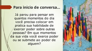 Para inicio de conversa...
Já parou para pensar em
quantos momentos do dia
você precisa colocar em
pratica sua habilidade de
exercer poder sobre outras
pessoas? Em que momentos
da sua vida você exerce poder
ou se submete ao poder de
alguem?
 