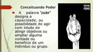Conceituando Poder
🠶 A palavra “poder”
designa a
capacidade, ou
possibilidade de agir
com intuito de
atingir objetivos ou
ampliar alguma
vontade ou
beneficio de um
individuo ou grupo.
 