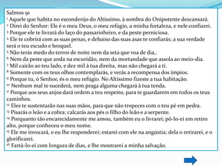 Salmos 91 
1 Aquele que habita no esconderijo do Altíssimo, à sombra do Onipotente descansará. 
2 Direi do Senhor: Ele é o meu Deus, o meu refúgio, a minha fortaleza, e nele confiarei. 
3 Porque ele te livrará do laço do passarinheiro, e da peste perniciosa. 
4 Ele te cobrirá com as suas penas, e debaixo das suas asas te confiarás; a sua verdade 
será o teu escudo e broquel. 
5 Não terás medo do terror de noite nem da seta que voa de dia,. 
6 Nem da peste que anda na escuridão, nem da mortandade que assola ao meio-dia. 
7 Mil cairão ao teu lado, e dez mil à tua direita, mas não chegará a ti. 
8 Somente com os teus olhos contemplarás, e verás a recompensa dos ímpios. 
9 Porque tu, ó Senhor, és o meu refúgio. No Altíssimo fizeste a tua habitação. 
10 Nenhum mal te sucederá, nem praga alguma chegará à tua tenda. 
11 Porque aos seus anjos dará ordem a teu respeito, para te guardarem em todos os teus 
caminhos. 
12 Eles te sustentarão nas suas mãos, para que não tropeces com o teu pé em pedra. 
13 Pisarás o leão e a cobra; calcarás aos pés o filho do leão e a serpente. 
14 Porquanto tão encarecidamente me amou, também eu o livrarei; pô-lo-ei em retiro 
alto, porque conheceu o meu nome. 
15 Ele me invocará, e eu lhe responderei; estarei com ele na angústia; dela o retirarei, e o 
glorificarei. 
16 Fartá-lo-ei com longura de dias, e lhe mostrarei a minha salvação. 
 
