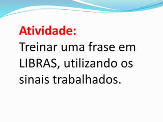 Atividade: 
Treinar uma frase em 
LIBRAS, utilizando os 
sinais trabalhados. 
 