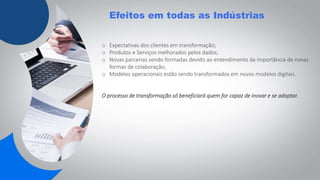 Efeitos em todas as Indústrias
o Expectativas dos clientes em transformação;
o Produtos e Serviços melhorados pelos dados;
o Novas parcerias sendo formadas devido ao entendimento da importância de novas
formas de colaboração;
o Modelos operacionais estão sendo transformados em novos modelos digitais.
O processo de transformação só beneficiará quem for capaz de inovar e se adaptar.
 