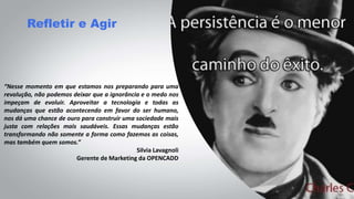 Refletir e Agir
“Nesse momento em que estamos nos preparando para uma
revolução, não podemos deixar que a ignorância e o medo nos
impeçam de evoluir. Aproveitar a tecnologia e todas as
mudanças que estão acontecendo em favor do ser humano,
nos dá uma chance de ouro para construir uma sociedade mais
justa com relações mais saudáveis. Essas mudanças estão
transformando não somente a forma como fazemos as coisas,
mas também quem somos.”
Silvia Lavagnoli
Gerente de Marketing da OPENCADD
 