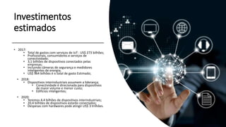 Fonte: Gartner
Investimentos
estimados
• 2017:
• Total de gastos com serviços de IoT : US$ 273 bilhões;
• Profissionais, consumidores e serviços de
conectividade;
• 3,1 bilhões de dispositivos conectados pelas
empresas;
• Incluindo câmeras de segurança e medidores
inteligentes de energia;
• US$ 964 bilhões é o total de gasto Estimado;
• 2018:
• Dispositivos interindustriais assumem a liderança;
• Conectividade é direcionada para dispositivos
de maior volume e menor custo;
• Edifícios inteligentes;
• 2020:
• Teremos 4,4 bilhões de dispositivos interindustriais;
• 20,4 bilhões de dispositivos estarão conectados;
• Despesas com hardwares pode atingir US$ 3 trilhões.
 