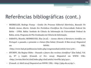 Referências bibliográficas (cont.)
• MEIRELLES, Rodrigo França - Gestão Do Processo Editorial Eletrônico, Baseado No
Modelo Acesso Aberto: Estudo Em Periódicos Científicos Da Universidade Federal Da
Bahia - UFBA. Bahia: Instituto de Ciência da Informação da Universidade Federal da
Bahia, 2009. Programa de Pós-Graduação em Ciência da Informação.
• SARAIVA, Ricardo; RODRIGUES, Eloy [et.al]. – Acesso Aberto à literatura científica em
Portugal: o passado, o presente e o futuro [Em linha]. [Consult. 8 Mar.2014]. Disponível
em WWW: URL:
<http://www.bad.pt/publicacoes/index.php/congressosbad/article/view/476>.
• STUMPF, Ida Regina Chitto - Passado e futuro das revistas científicas* [Em linha]. Vol.
25, Nº 3 (1996). [Consult. 27 Fev. 2014]. Disponível em WWW: URL:
<http://revista.ibict.br/ciinf/index.php/ciinf/article/viewFile/463/422>.
• [Consult. 27 Abril 2014] Disponível em WWW: URL: <http://pkp.sfu.ca/ojs/>.
20/05/2014
24
 