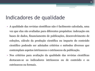 Indicadores de qualidade
• A qualidade das revistas científicas não é facilmente calculada, uma
vez que elas são avaliadas para diferentes propósitos: indexação em
bases de dados, financiamento de publicações, desenvolvimento de
coleções, cálculo da produção científica ou impacto do conteúdo
científico podendo ser adotados critérios e métodos diversos que
contemplam aspetos intrínsecos e extrínsecos da publicação.
• Nos critérios para avaliação da qualidade das revistas científicas
destacam-se os indicadores intrínsecos ou de conteúdo e os
extrínsecos ou formais.
20/05/2014
6
 