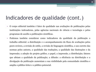 Indicadores de qualidade (cont.)
• O corpo editorial também é fator de qualidade nas avaliações de publicações pelas
instituições indexadoras, pelas agências nacionais de ciência e tecnologia e pelos
programas de auxílio a publicações científicas.
• Podemos também considerar como indicadores da qualidade da publicação o
trabalho editorial: a distribuição e o acompanhamento do fluxo de avaliações pelos
peers reviews, a revisão de estilo, a revisão de linguagem científica, o uso correto das
normas pelos autores, a qualidade das traduções, a qualidade das ilustrações e da
impressão; a adoção do projeto gráfico, o papel, a impressão, a distribuição; fatores
que afetam a qualidade da publicação; a difusão: a eficiência na distribuição e a
divulgação da publicação aumentam a sua visibilidade pela comunidade científica e
amplia o público leitor e o público potencial.
20/05/2014
8
 