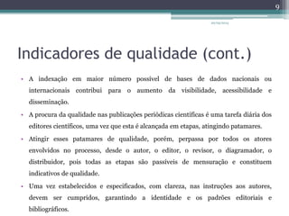 Indicadores de qualidade (cont.)
• A indexação em maior número possível de bases de dados nacionais ou
internacionais contribui para o aumento da visibilidade, acessibilidade e
disseminação.
• A procura da qualidade nas publicações periódicas científicas é uma tarefa diária dos
editores científicos, uma vez que esta é alcançada em etapas, atingindo patamares.
• Atingir esses patamares de qualidade, porém, perpassa por todos os atores
envolvidos no processo, desde o autor, o editor, o revisor, o diagramador, o
distribuidor, pois todas as etapas são passíveis de mensuração e constituem
indicativos de qualidade.
• Uma vez estabelecidos e especificados, com clareza, nas instruções aos autores,
devem ser cumpridos, garantindo a identidade e os padrões editoriais e
bibliográficos.
20/05/2014
9
 