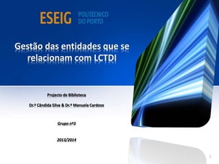 Gestão das entidades que se
relacionam com LCTDI
Projecto de Biblioteca
Dr.ª Cândida Silva & Dr.ª Manuela Cardoso
Grupo nº3
2013/2014
1
 