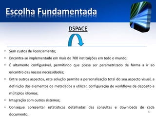 Escolha Fundamentada
• Sem custos de licenciamento;
• Encontra-se implementado em mais de 700 instituições em todo o mundo;
• É altamente configurável, permitindo que possa ser parametrizado de forma a ir ao
encontro das nossas necessidades;
• Entre outros aspectos, esta solução permite a personalização total do seu aspecto visual, a
definição dos elementos de metadados a utilizar, configuração de workflows de depósito e
múltiplos idiomas;
• Integração com outros sistemas;
• Consegue apresentar estatísticas detalhadas das consultas e downloads de cada
documento.
DSPACE
12
 