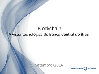 Blockchain
A visão tecnológica do Banco Central do Brasil
Setembro/2016
 