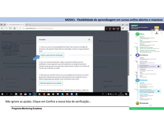 Programa Mentoring Academy
MOOCs - Flexibilidade de aprendizagem em cursos online abertos e massivos
Não ignore as ajudas. Clique em Confira a nossa lista de verificação…
19
 