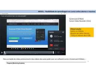 Programa Mentoring Academy
MOOCs - Flexibilidade de aprendizagem em cursos online abertos e massivos
Para a criação do vídeo promocional e dos vídeos das aulas pode usar um software como o Screencast-O-Matic…
20
Screencast-O-Matic
Screen Video Recorder (15m)
Observação:
todos os vídeos
devem ter pelo menos
720 p e menos de 4 GB.
 