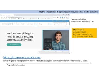 Programa Mentoring Academy
MOOCs - Flexibilidade de aprendizagem em cursos online abertos e massivos
Para a criação do vídeo promocional e dos vídeos das aulas pode usar um software como o Screencast-O-Matic…
21
Screencast-O-Matic
Screen Video Recorder (15m)
Observação:
todos os vídeos
devem ter pelo menos
720 p e menos de 4 GB.
https://screencast-o-matic.com
 