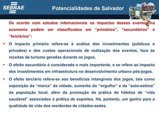 De acordo com estudos internacionais os impactos desses eventos na economia podem ser classificados em “primários”, “secundários” e “terciários”: O impacto primário refere-se à análise dos investimentos (públicos e privados) e dos custos operacionais de realização dos eventos, face às receitas de turismo geradas durante os jogos. O efeito secundário é considerado o mais importante, e se refere ao impacto dos investimentos em infraestrutura no desenvolvimento urbano pós-jogos. O efeito terciário refere-se aos benefícios intangíveis dos jogos, tais como exposição da “marca” da cidade, aumento do “orgulho” e da “auto-estima” da população local, além da promoção da prática de hábitos de “vida saudável” associados à prática de esportes. Há, portanto, um ganho para a qualidade de vida dos residentes de cidades-sedes. Potencialidades de Salvador 