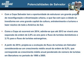 Com a Copa Salvador tem a oportunidade de estruturar um grande projeto de reconfiguração e dinamização urbana, o que faz com que a cidade se transforme em uma grande capital da cultura, entretenimento e turismo e lazer náutico de toda a América do Sul. Como a Copa só ocorrerá em 2014, admite-se que até 2013 se viverá uma expansão da ordem de 2,8% ao ano para o fluxo de turistas domésticos e 3,1% para o fluxo de turistas estrangeiros. A partir de 2014, projeta-se a evolução do fluxo de turistas em Salvador considerando-se um crescimento médio anual da ordem de 8,2%, que corresponde ao crescimento médio anual ponderado do número de turistas em Barcelona no período de 1990 a 2005.  Potencialidades de Salvador 