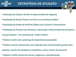 ESTRATÉGIA DE ATUAÇÃO Realização de Estudo e Análise de Oportunidade de Negócios Realização de Estudo Técnico com foco em consultoria jurídica Realização de Estudo de Perfil do Público-alvo nacional e internacional Realização de Pesquisa que favoreça a valorização e diferenciação dos produtos e serviços baianos – um marketing do “made in Bahia” Realizar evento com a presença de especialistas pesquisados Realizar eventos empresariais, para aplicação dos conhecimentos gerados pela pesquisa, através de inteligência competitiva, nestes setores da economia Elaborar cartilha técnica de normas, exigências e procedimentos 