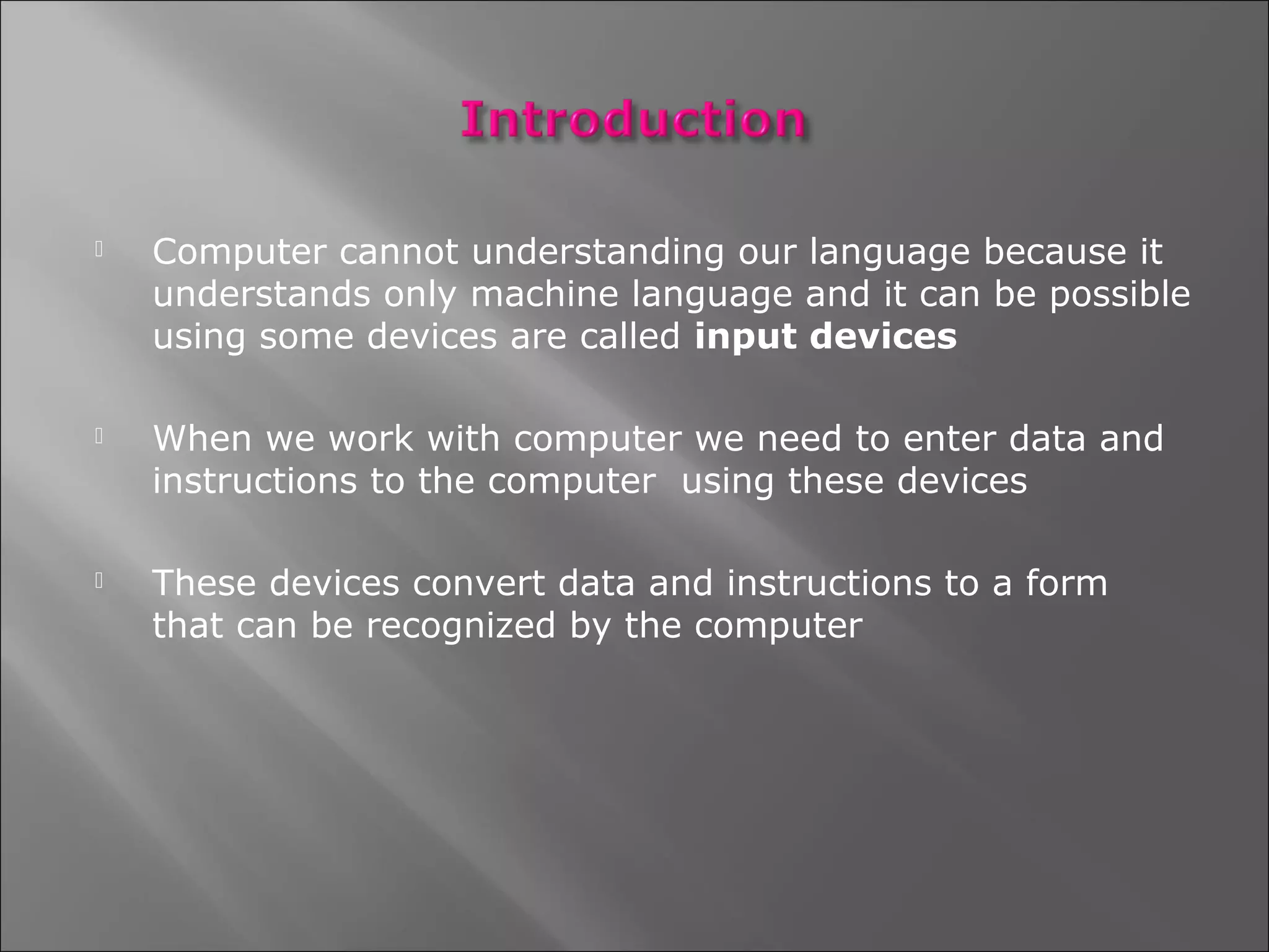    Computer cannot understanding our language because it
    understands only machine language and it can be possible
    using some devices are called input devices

   When we work with computer we need to enter data and
    instructions to the computer using these devices

   These devices convert data and instructions to a form
    that can be recognized by the computer
 