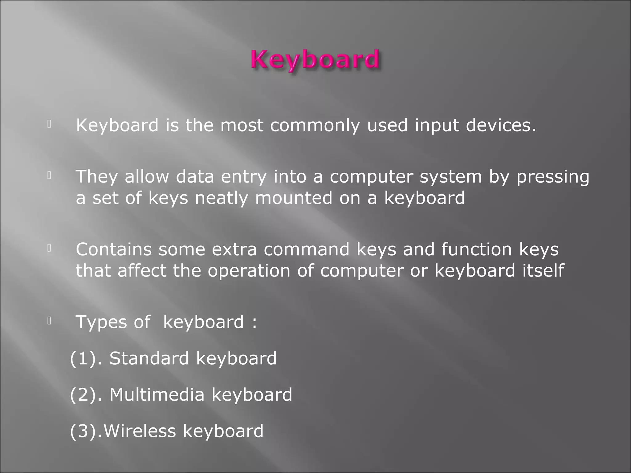    Keyboard is the most commonly used input devices.

   They allow data entry into a computer system by pressing
    a set of keys neatly mounted on a keyboard

   Contains some extra command keys and function keys
    that affect the operation of computer or keyboard itself

   Types of keyboard :

    (1). Standard keyboard

    (2). Multimedia keyboard

    (3).Wireless keyboard
 