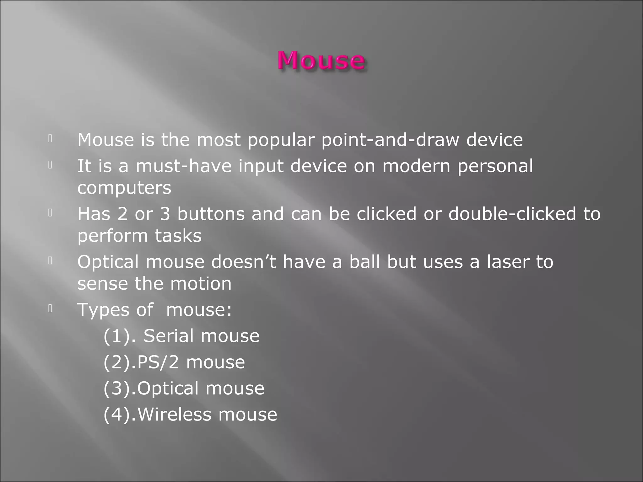    Mouse is the most popular point-and-draw device
   It is a must-have input device on modern personal
    computers
   Has 2 or 3 buttons and can be clicked or double-clicked to
    perform tasks
   Optical mouse doesn’t have a ball but uses a laser to
    sense the motion
   Types of mouse:
        (1). Serial mouse
        (2).PS/2 mouse
        (3).Optical mouse
        (4).Wireless mouse
 