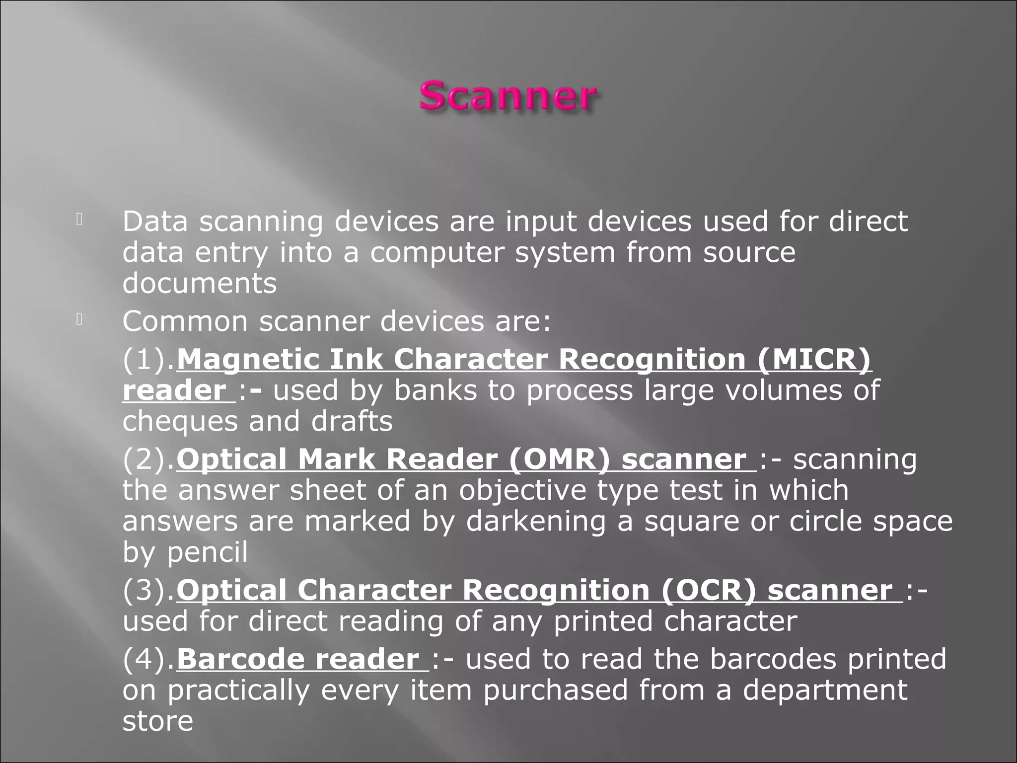    Data scanning devices are input devices used for direct
    data entry into a computer system from source
    documents
   Common scanner devices are:
    (1).Magnetic Ink Character Recognition (MICR)
    reader :- used by banks to process large volumes of
    cheques and drafts
    (2).Optical Mark Reader (OMR) scanner :- scanning
    the answer sheet of an objective type test in which
    answers are marked by darkening a square or circle space
    by pencil
    (3).Optical Character Recognition (OCR) scanner :-
    used for direct reading of any printed character
    (4).Barcode reader :- used to read the barcodes printed
    on practically every item purchased from a department
    store
 