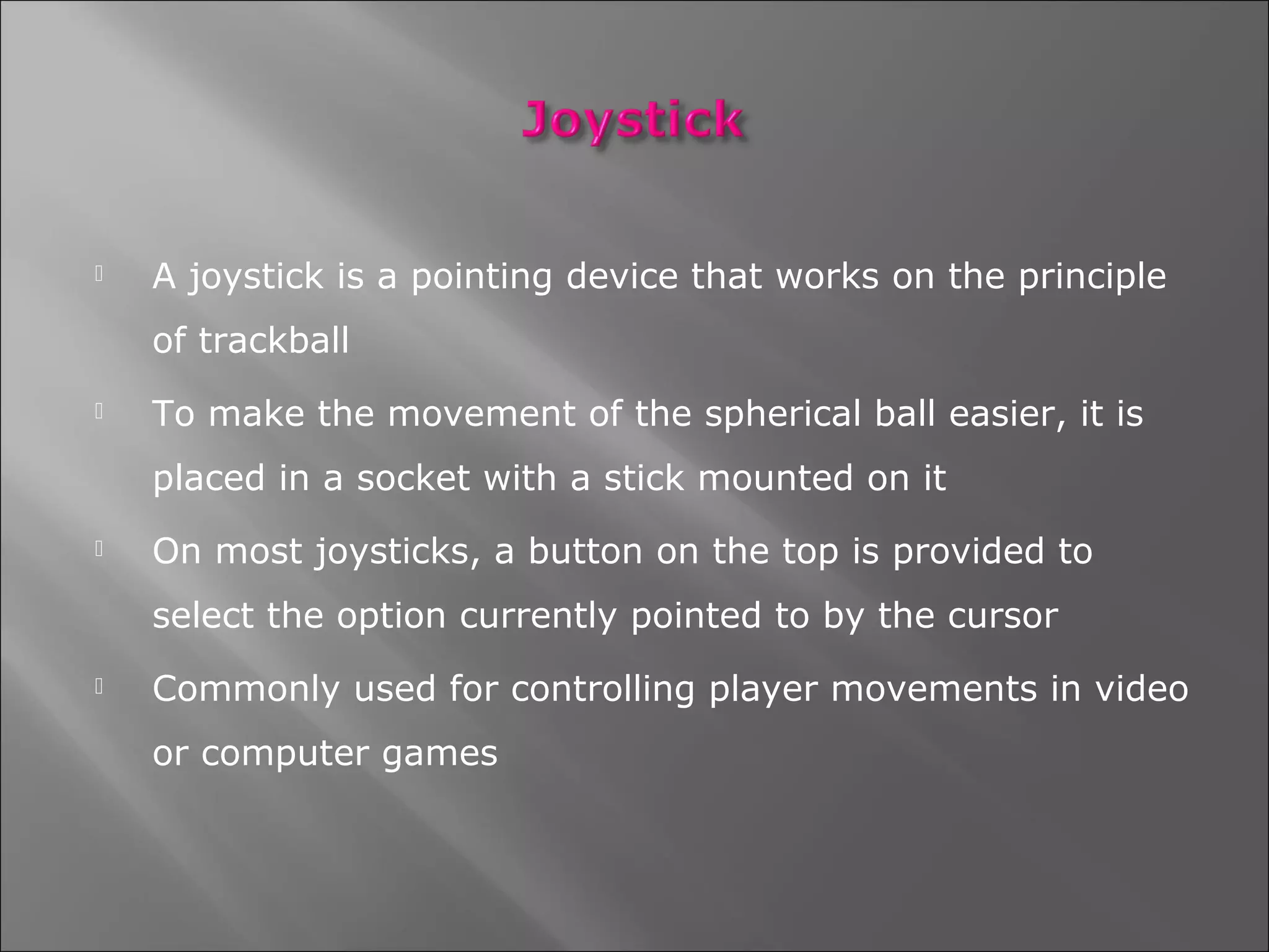    A joystick is a pointing device that works on the principle
    of trackball
   To make the movement of the spherical ball easier, it is
    placed in a socket with a stick mounted on it
   On most joysticks, a button on the top is provided to
    select the option currently pointed to by the cursor
   Commonly used for controlling player movements in video
    or computer games
 