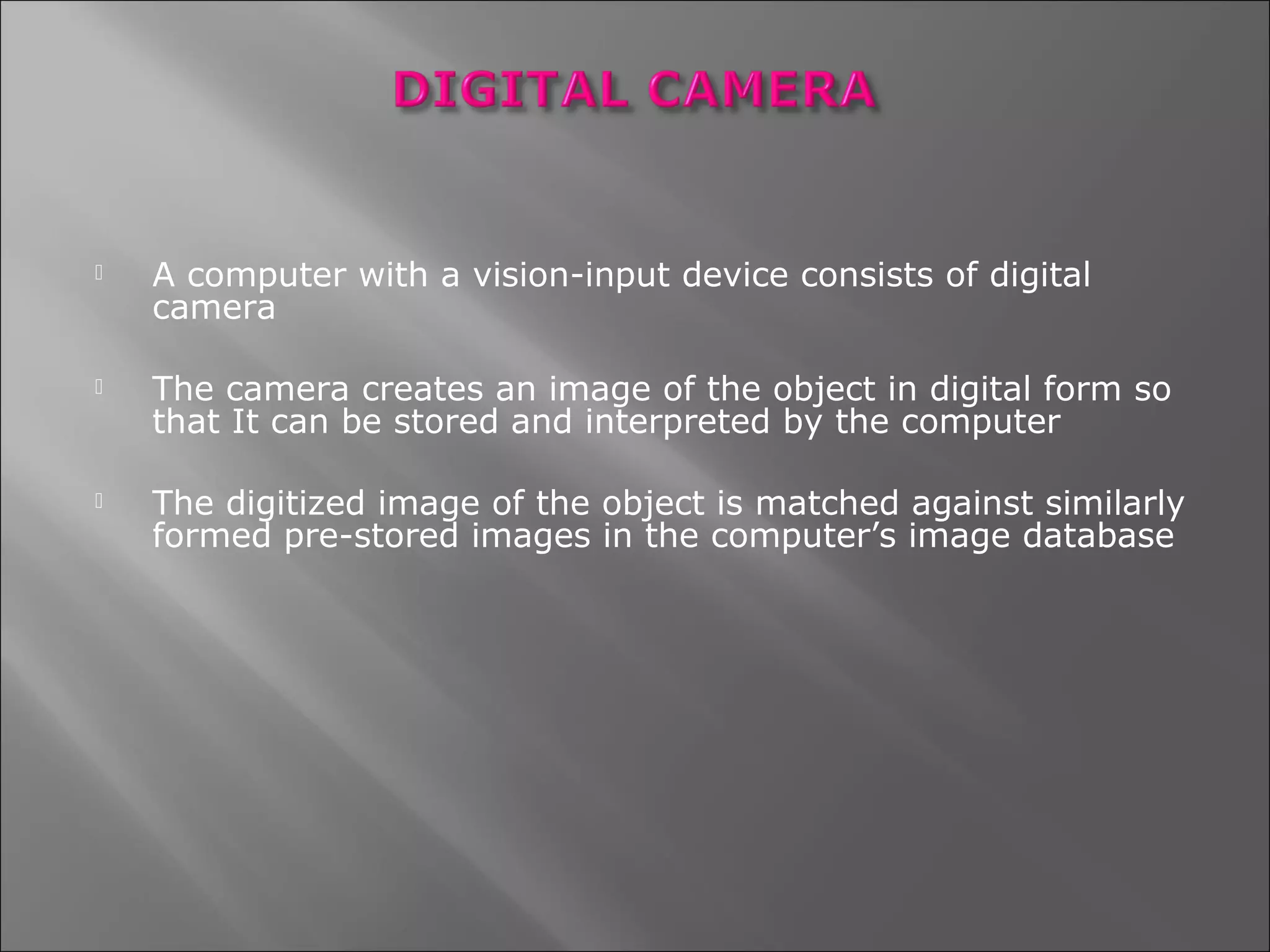    A computer with a vision-input device consists of digital
    camera

   The camera creates an image of the object in digital form so
    that It can be stored and interpreted by the computer

   The digitized image of the object is matched against similarly
    formed pre-stored images in the computer’s image database
 