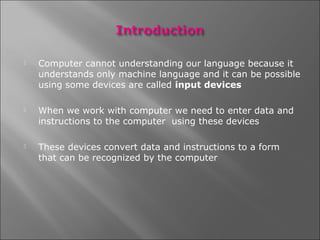    Computer cannot understanding our language because it
    understands only machine language and it can be possible
    using some devices are called input devices

   When we work with computer we need to enter data and
    instructions to the computer using these devices

   These devices convert data and instructions to a form
    that can be recognized by the computer
 
