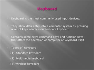    Keyboard is the most commonly used input devices.

   They allow data entry into a computer system by pressing
    a set of keys neatly mounted on a keyboard

   Contains some extra command keys and function keys
    that affect the operation of computer or keyboard itself

   Types of keyboard :

    (1). Standard keyboard

    (2). Multimedia keyboard

    (3).Wireless keyboard
 