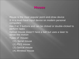   Mouse is the most popular point-and-draw device
   It is a must-have input device on modern personal
    computers
   Has 2 or 3 buttons and can be clicked or double-clicked to
    perform tasks
   Optical mouse doesn’t have a ball but uses a laser to
    sense the motion
   Types of mouse:
        (1). Serial mouse
        (2).PS/2 mouse
        (3).Optical mouse
        (4).Wireless mouse
 
