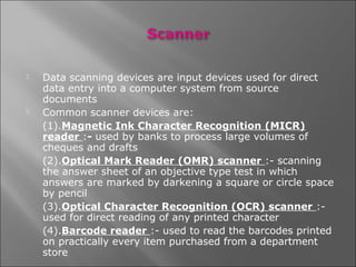    Data scanning devices are input devices used for direct
    data entry into a computer system from source
    documents
   Common scanner devices are:
    (1).Magnetic Ink Character Recognition (MICR)
    reader :- used by banks to process large volumes of
    cheques and drafts
    (2).Optical Mark Reader (OMR) scanner :- scanning
    the answer sheet of an objective type test in which
    answers are marked by darkening a square or circle space
    by pencil
    (3).Optical Character Recognition (OCR) scanner :-
    used for direct reading of any printed character
    (4).Barcode reader :- used to read the barcodes printed
    on practically every item purchased from a department
    store
 