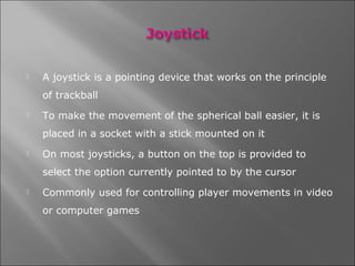    A joystick is a pointing device that works on the principle
    of trackball
   To make the movement of the spherical ball easier, it is
    placed in a socket with a stick mounted on it
   On most joysticks, a button on the top is provided to
    select the option currently pointed to by the cursor
   Commonly used for controlling player movements in video
    or computer games
 