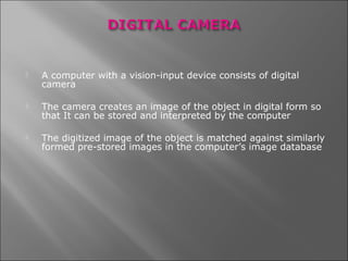    A computer with a vision-input device consists of digital
    camera

   The camera creates an image of the object in digital form so
    that It can be stored and interpreted by the computer

   The digitized image of the object is matched against similarly
    formed pre-stored images in the computer’s image database
 