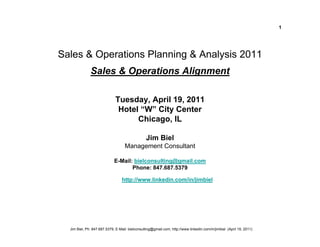 1




Sales & Operations Planning & Analysis 2011
              Sales & Operations Alignment

                              Tuesday, April 19, 2011
                               Hotel “W” City Center
                                    Chicago, IL

                                                 Jim Biel
                                   Management Consultant

                             E-Mail: bielconsulting@gmail.com
                                    Phone: 847.687.5379

                                  http://www.linkedin.com/in/jimbiel




  Jim Biel, Ph: 847.687.5379, E-Mail: bielconsulting@gmail.com, http://www.linkedin.com/in/jimbiel (April 19, 2011)
 