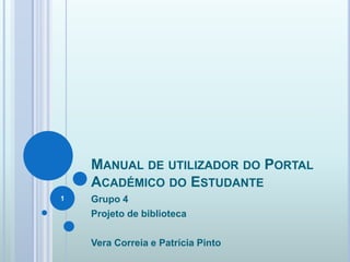 MANUAL DE UTILIZADOR DO PORTAL
ACADÉMICO DO ESTUDANTE
Grupo 4
Projeto de biblioteca
Vera Correia e Patrícia Pinto
1
 